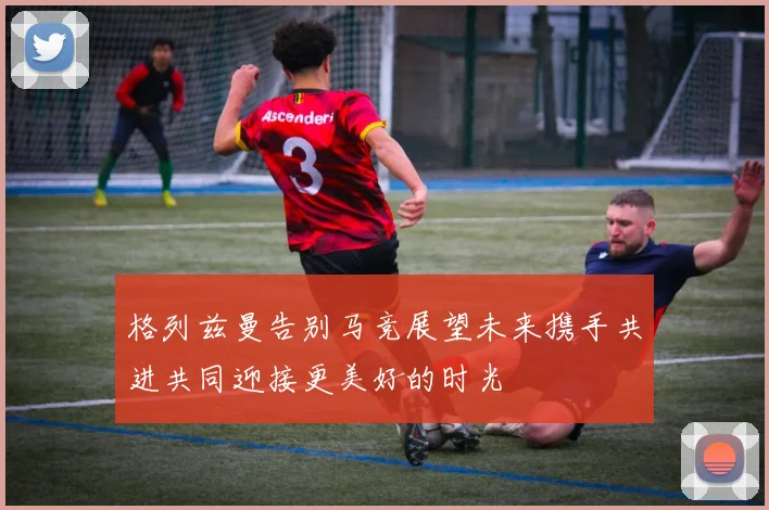 格列兹曼告别马竞展望未来携手共进共同迎接更美好的时光