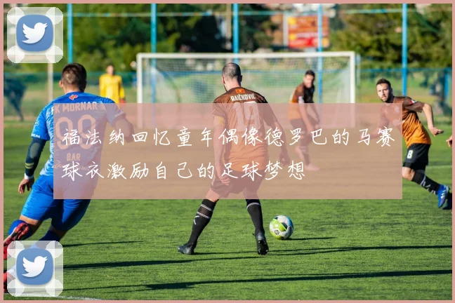 福法纳回忆童年偶像德罗巴的马赛球衣激励自己的足球梦想