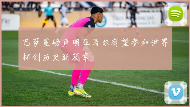 巴萨重磅声明亚马尔有望参加世界杯创历史新篇章
