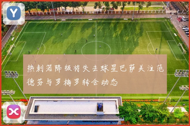 热刺若降级将失去球星巴萨关注范德芬与罗梅罗转会动态