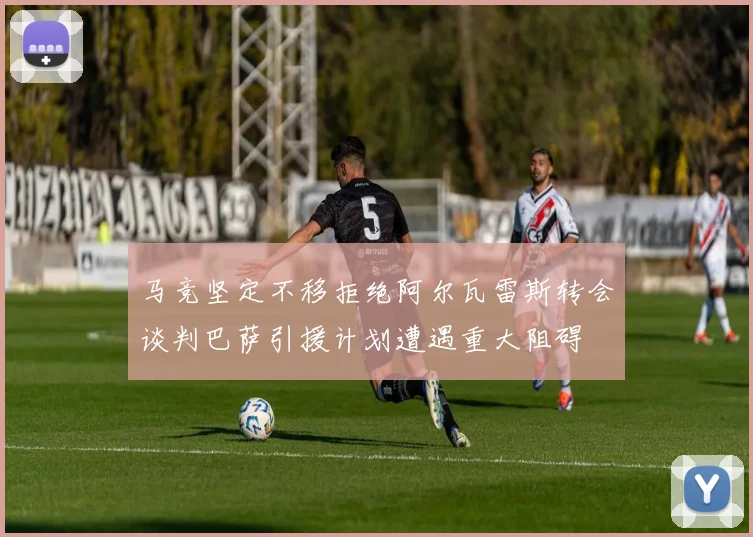马竞坚定不移拒绝阿尔瓦雷斯转会谈判巴萨引援计划遭遇重大阻碍