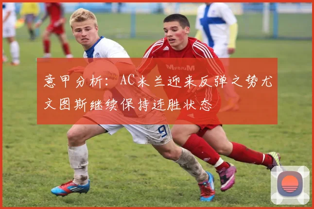 意甲分析：AC米兰迎来反弹之势尤文图斯继续保持连胜状态