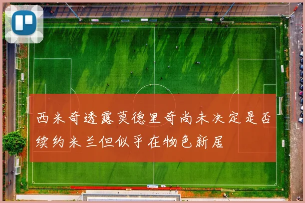 西米奇透露莫德里奇尚未决定是否续约米兰但似乎在物色新居